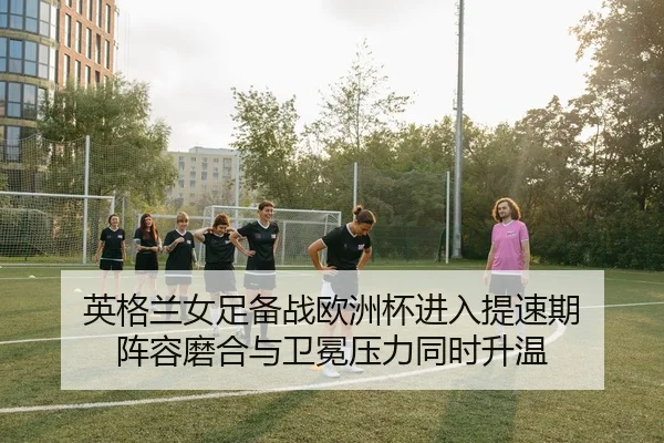 英格兰女足备战欧洲杯进入提速期 阵容磨合与卫冕压力同时升温（Tencent Sports）